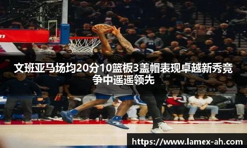 文班亚马场均20分10篮板3盖帽表现卓越新秀竞争中遥遥领先
